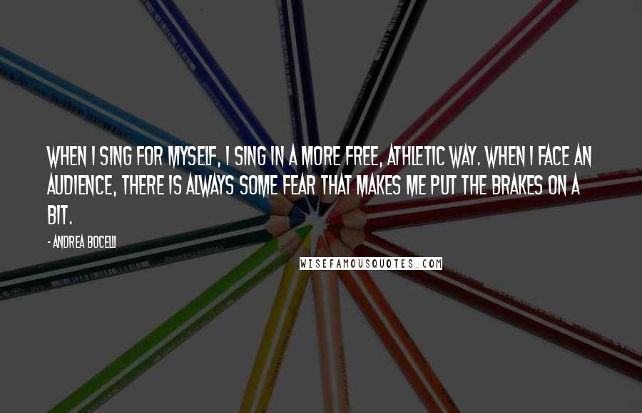 Andrea Bocelli Quotes: When I sing for myself, I sing in a more free, athletic way. When I face an audience, there is always some fear that makes me put the brakes on a bit.