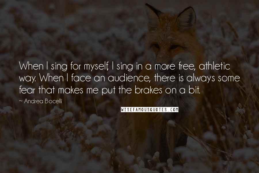 Andrea Bocelli Quotes: When I sing for myself, I sing in a more free, athletic way. When I face an audience, there is always some fear that makes me put the brakes on a bit.