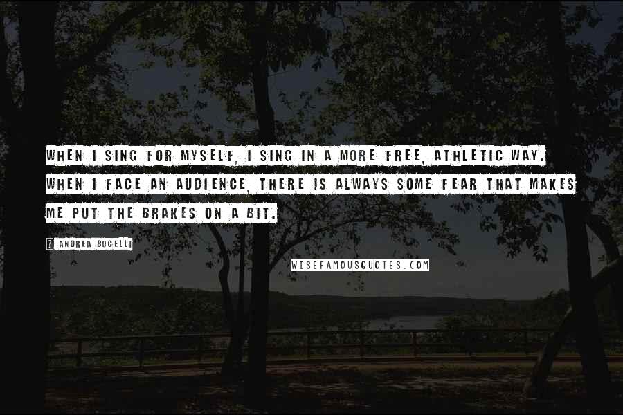 Andrea Bocelli Quotes: When I sing for myself, I sing in a more free, athletic way. When I face an audience, there is always some fear that makes me put the brakes on a bit.