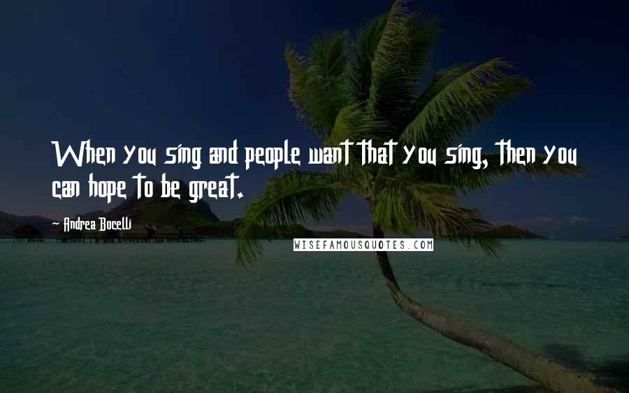 Andrea Bocelli Quotes: When you sing and people want that you sing, then you can hope to be great.