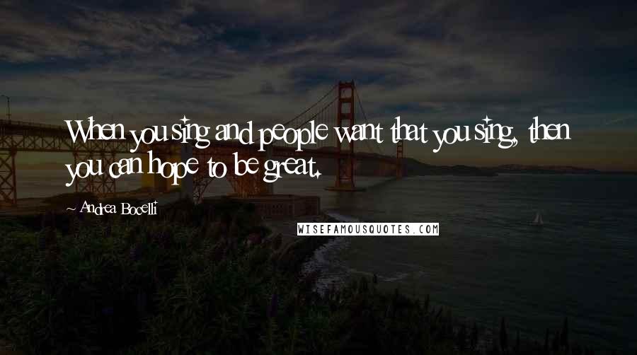 Andrea Bocelli Quotes: When you sing and people want that you sing, then you can hope to be great.