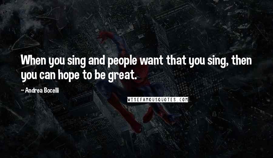 Andrea Bocelli Quotes: When you sing and people want that you sing, then you can hope to be great.