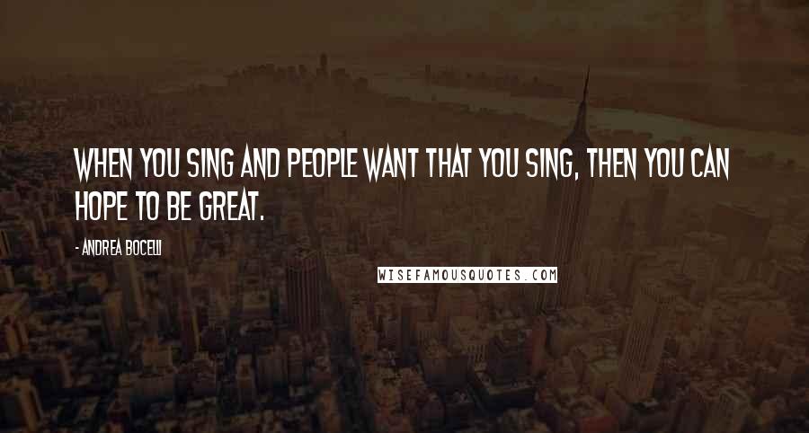 Andrea Bocelli Quotes: When you sing and people want that you sing, then you can hope to be great.