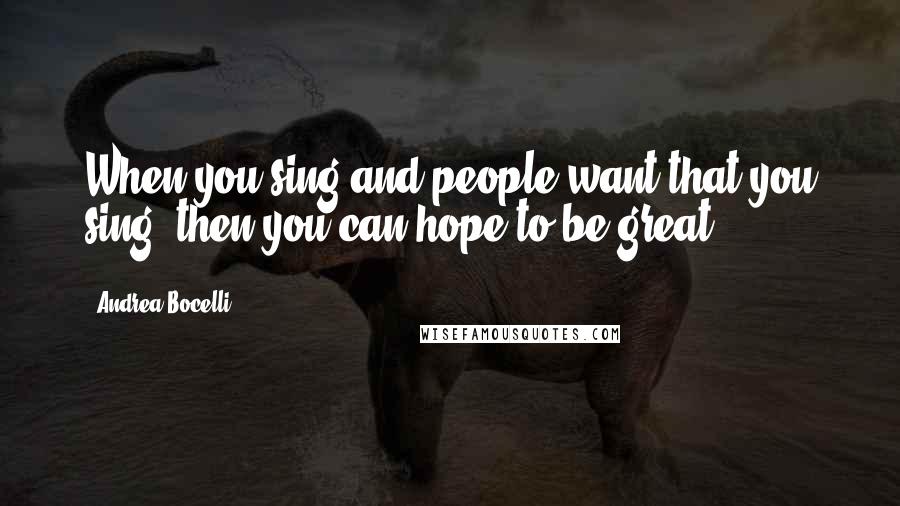 Andrea Bocelli Quotes: When you sing and people want that you sing, then you can hope to be great.