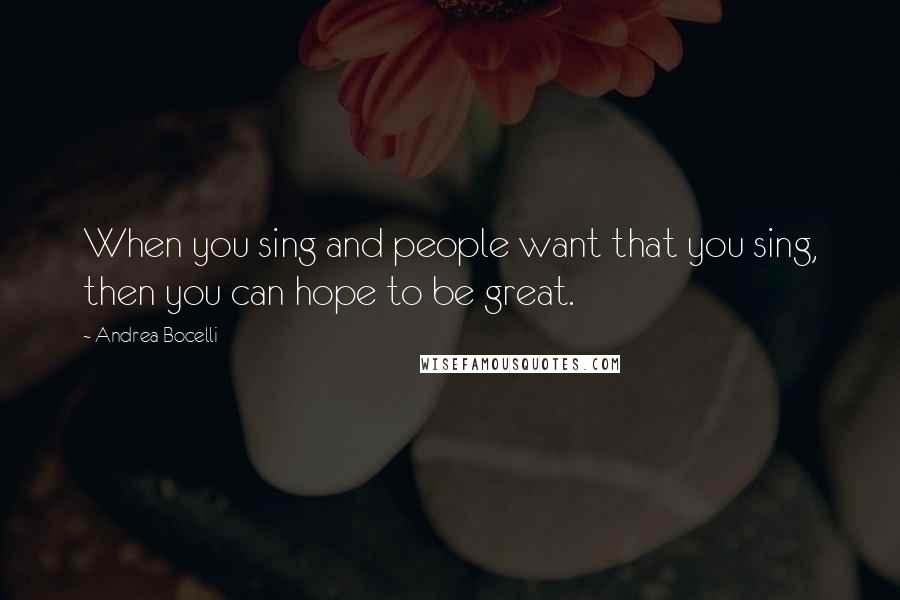 Andrea Bocelli Quotes: When you sing and people want that you sing, then you can hope to be great.