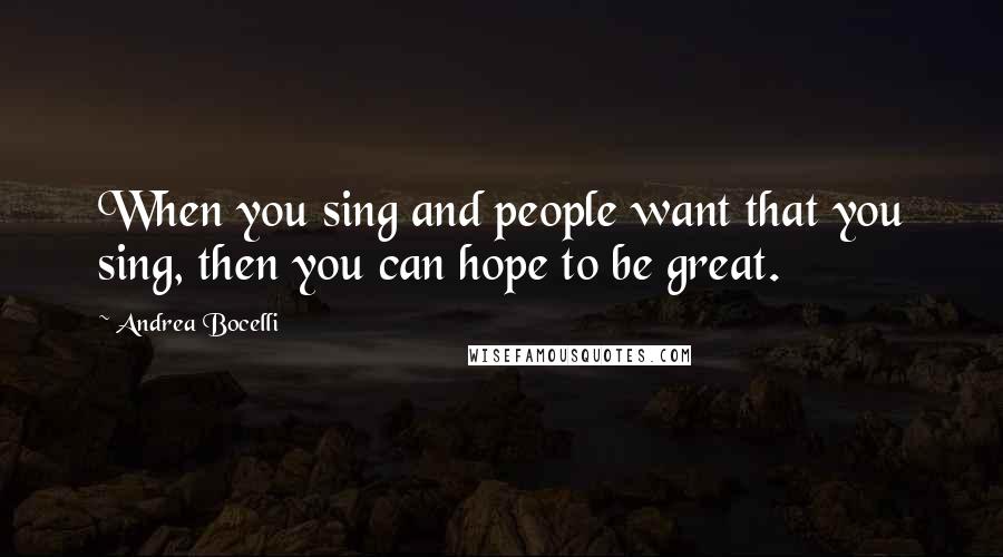 Andrea Bocelli Quotes: When you sing and people want that you sing, then you can hope to be great.