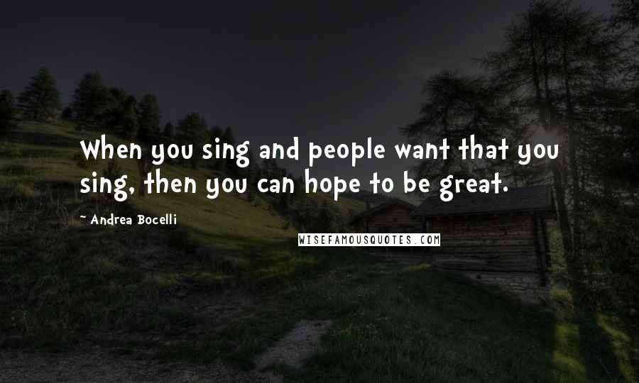 Andrea Bocelli Quotes: When you sing and people want that you sing, then you can hope to be great.