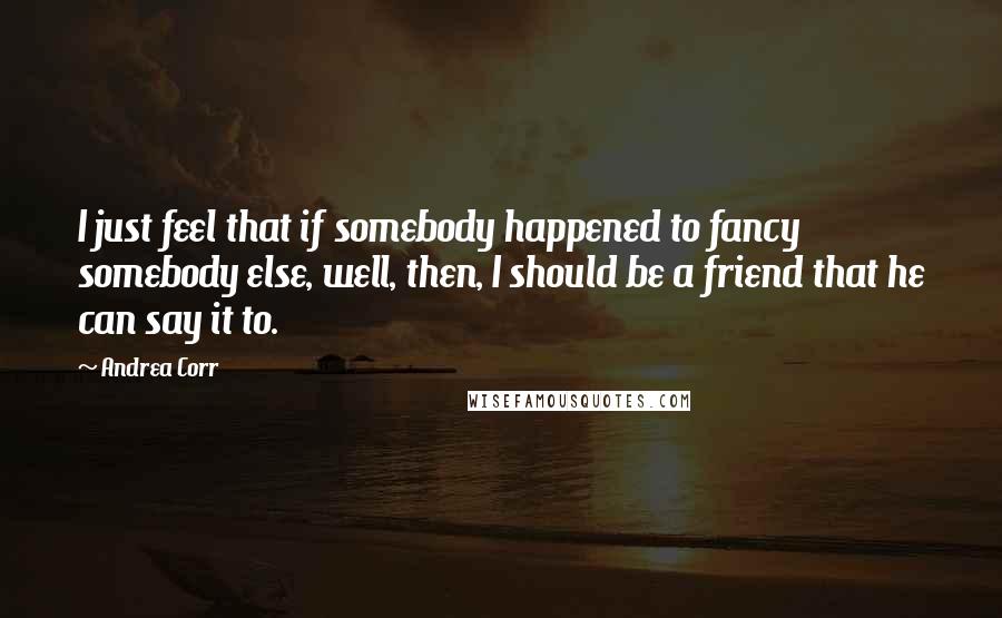 Andrea Corr Quotes: I just feel that if somebody happened to fancy somebody else, well, then, I should be a friend that he can say it to.