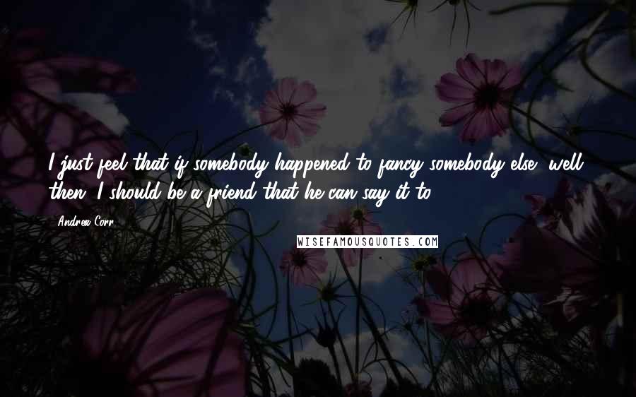 Andrea Corr Quotes: I just feel that if somebody happened to fancy somebody else, well, then, I should be a friend that he can say it to.