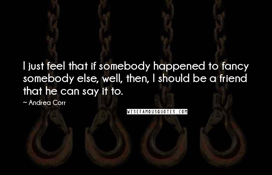 Andrea Corr Quotes: I just feel that if somebody happened to fancy somebody else, well, then, I should be a friend that he can say it to.