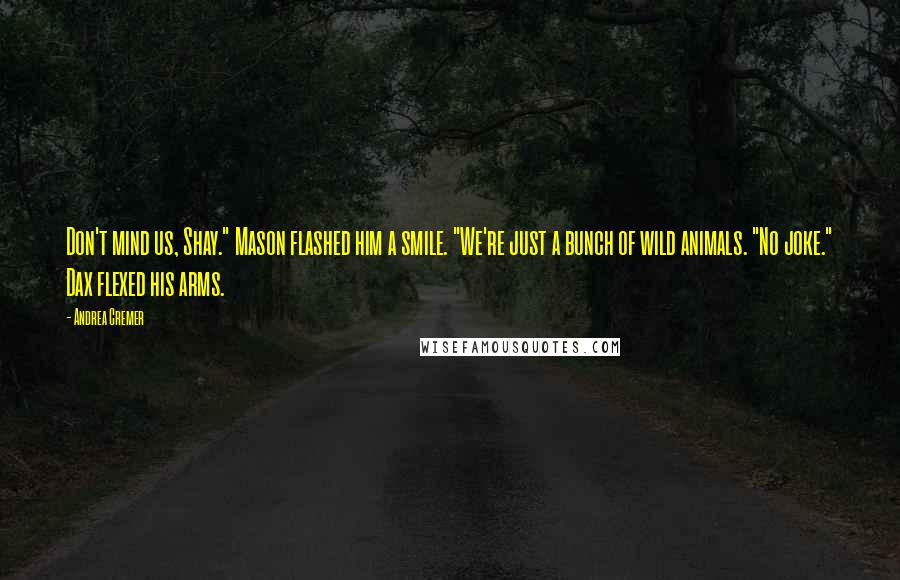 Andrea Cremer Quotes: Don't mind us, Shay." Mason flashed him a smile. "We're just a bunch of wild animals. "No joke." Dax flexed his arms.