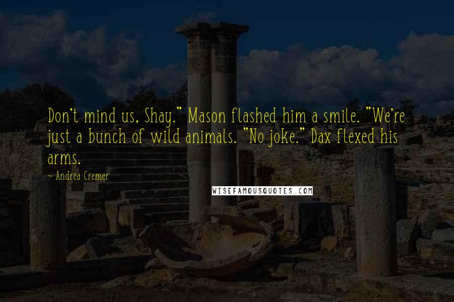 Andrea Cremer Quotes: Don't mind us, Shay." Mason flashed him a smile. "We're just a bunch of wild animals. "No joke." Dax flexed his arms.