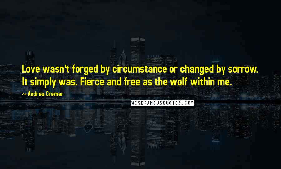 Andrea Cremer Quotes: Love wasn't forged by circumstance or changed by sorrow. It simply was. Fierce and free as the wolf within me.
