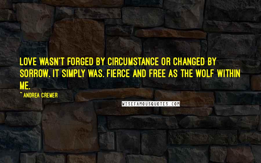 Andrea Cremer Quotes: Love wasn't forged by circumstance or changed by sorrow. It simply was. Fierce and free as the wolf within me.