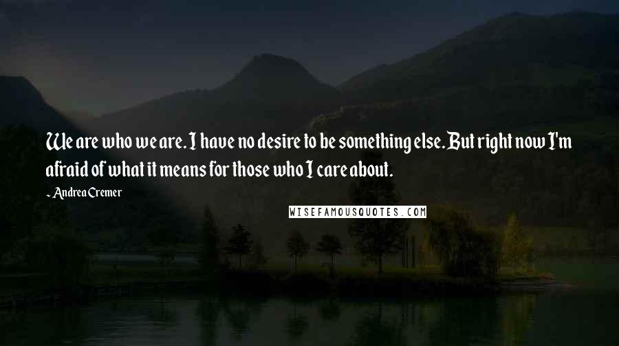 Andrea Cremer Quotes: We are who we are. I have no desire to be something else. But right now I'm afraid of what it means for those who I care about.