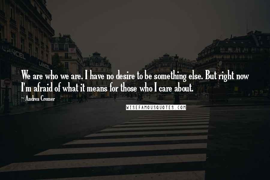 Andrea Cremer Quotes: We are who we are. I have no desire to be something else. But right now I'm afraid of what it means for those who I care about.