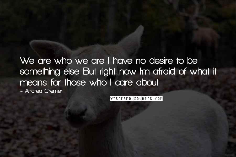 Andrea Cremer Quotes: We are who we are. I have no desire to be something else. But right now I'm afraid of what it means for those who I care about.