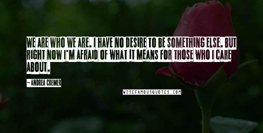 Andrea Cremer Quotes: We are who we are. I have no desire to be something else. But right now I'm afraid of what it means for those who I care about.