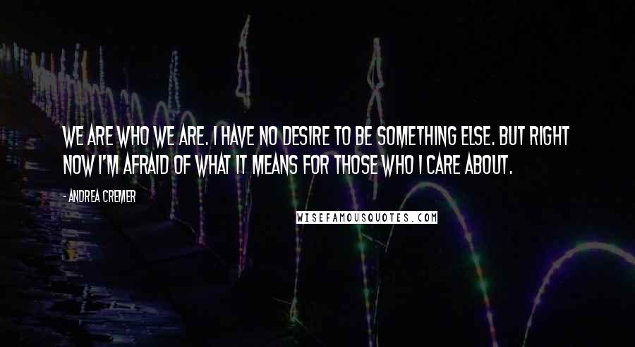 Andrea Cremer Quotes: We are who we are. I have no desire to be something else. But right now I'm afraid of what it means for those who I care about.