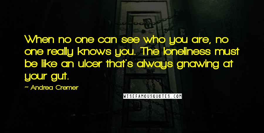 Andrea Cremer Quotes: When no one can see who you are, no one really knows you. The loneliness must be like an ulcer that's always gnawing at your gut.