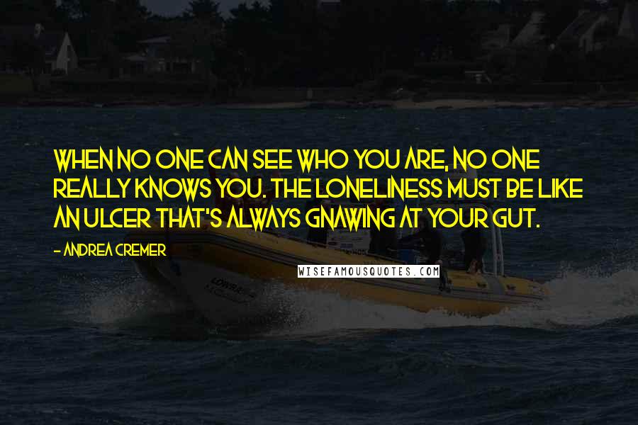 Andrea Cremer Quotes: When no one can see who you are, no one really knows you. The loneliness must be like an ulcer that's always gnawing at your gut.