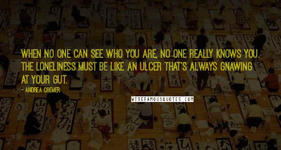 Andrea Cremer Quotes: When no one can see who you are, no one really knows you. The loneliness must be like an ulcer that's always gnawing at your gut.