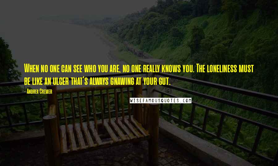 Andrea Cremer Quotes: When no one can see who you are, no one really knows you. The loneliness must be like an ulcer that's always gnawing at your gut.