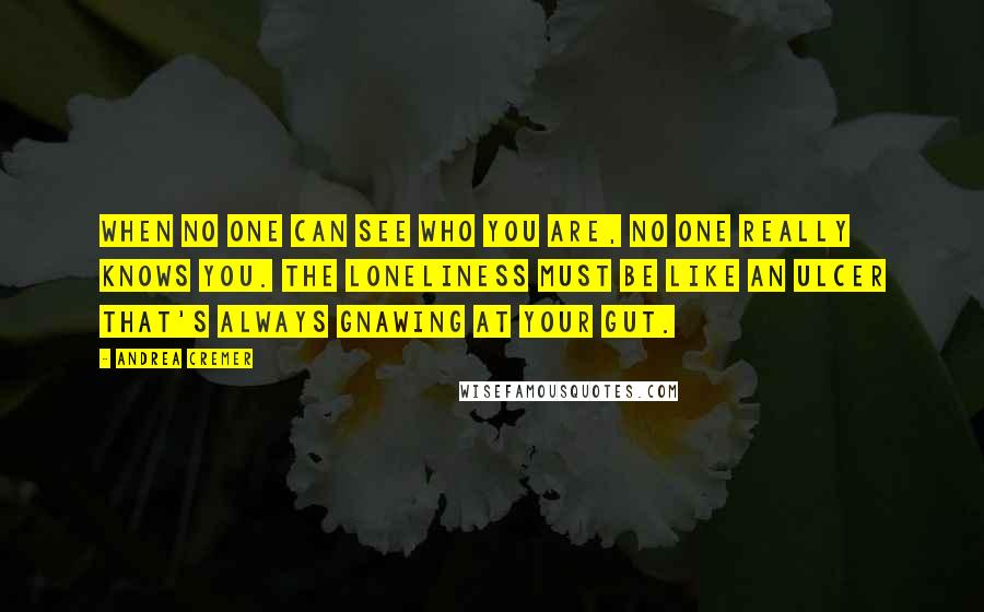 Andrea Cremer Quotes: When no one can see who you are, no one really knows you. The loneliness must be like an ulcer that's always gnawing at your gut.