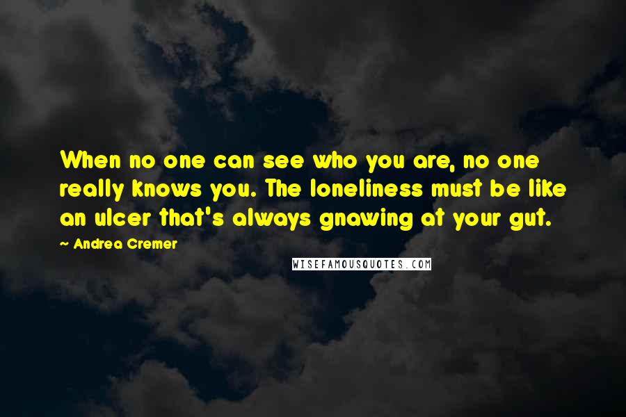 Andrea Cremer Quotes: When no one can see who you are, no one really knows you. The loneliness must be like an ulcer that's always gnawing at your gut.