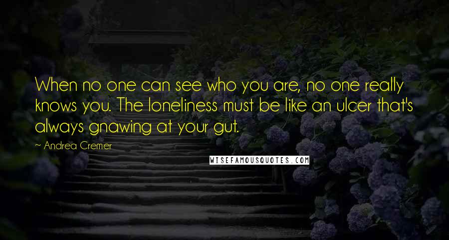 Andrea Cremer Quotes: When no one can see who you are, no one really knows you. The loneliness must be like an ulcer that's always gnawing at your gut.