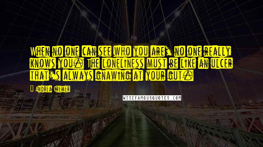 Andrea Cremer Quotes: When no one can see who you are, no one really knows you. The loneliness must be like an ulcer that's always gnawing at your gut.