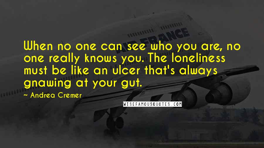Andrea Cremer Quotes: When no one can see who you are, no one really knows you. The loneliness must be like an ulcer that's always gnawing at your gut.