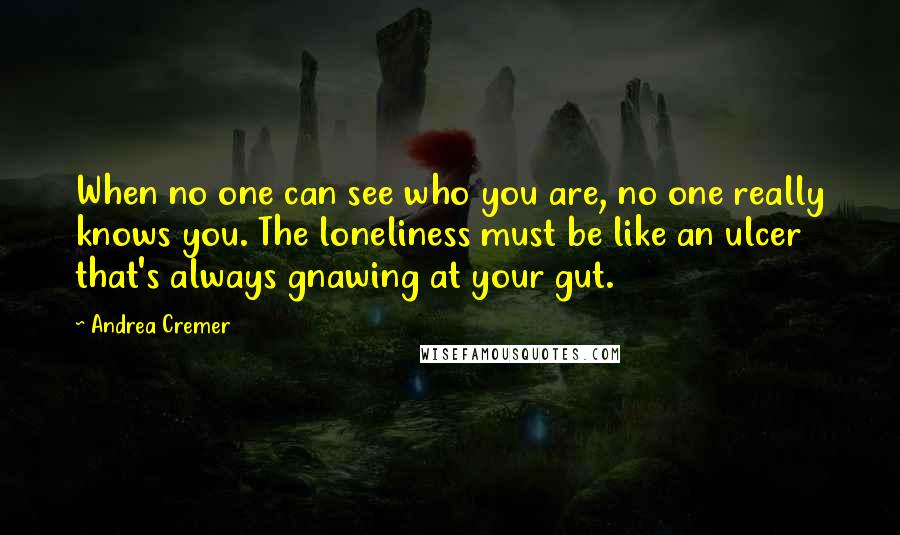 Andrea Cremer Quotes: When no one can see who you are, no one really knows you. The loneliness must be like an ulcer that's always gnawing at your gut.