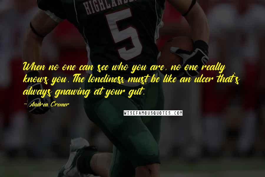 Andrea Cremer Quotes: When no one can see who you are, no one really knows you. The loneliness must be like an ulcer that's always gnawing at your gut.