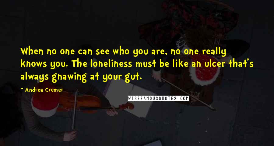 Andrea Cremer Quotes: When no one can see who you are, no one really knows you. The loneliness must be like an ulcer that's always gnawing at your gut.