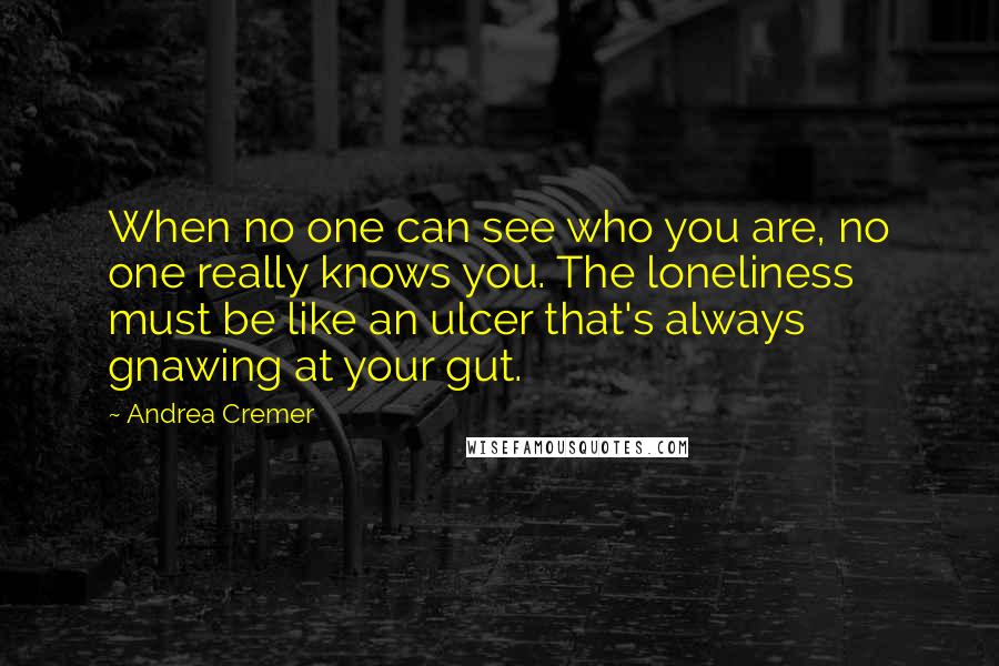 Andrea Cremer Quotes: When no one can see who you are, no one really knows you. The loneliness must be like an ulcer that's always gnawing at your gut.