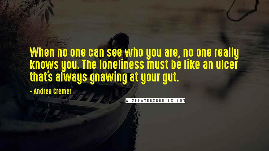 Andrea Cremer Quotes: When no one can see who you are, no one really knows you. The loneliness must be like an ulcer that's always gnawing at your gut.