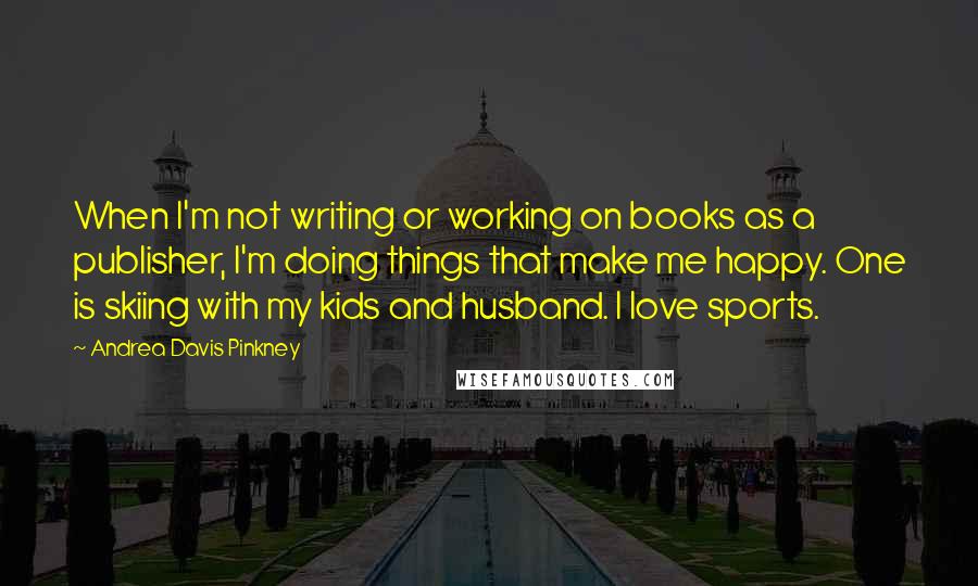 Andrea Davis Pinkney Quotes: When I'm not writing or working on books as a publisher, I'm doing things that make me happy. One is skiing with my kids and husband. I love sports.