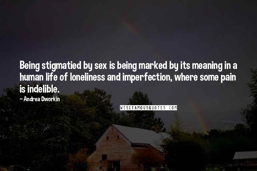 Andrea Dworkin Quotes: Being stigmatied by sex is being marked by its meaning in a human life of loneliness and imperfection, where some pain is indelible.