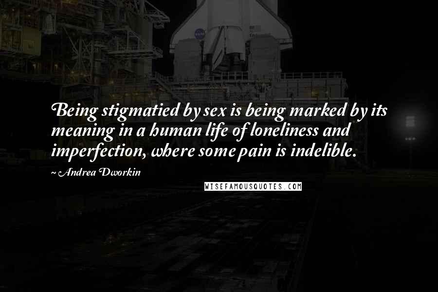 Andrea Dworkin Quotes: Being stigmatied by sex is being marked by its meaning in a human life of loneliness and imperfection, where some pain is indelible.