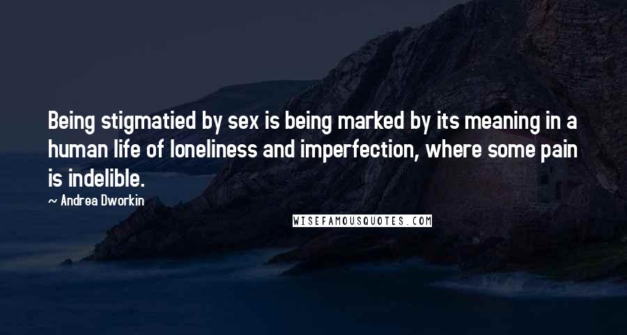 Andrea Dworkin Quotes: Being stigmatied by sex is being marked by its meaning in a human life of loneliness and imperfection, where some pain is indelible.