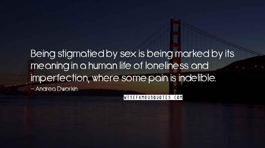 Andrea Dworkin Quotes: Being stigmatied by sex is being marked by its meaning in a human life of loneliness and imperfection, where some pain is indelible.
