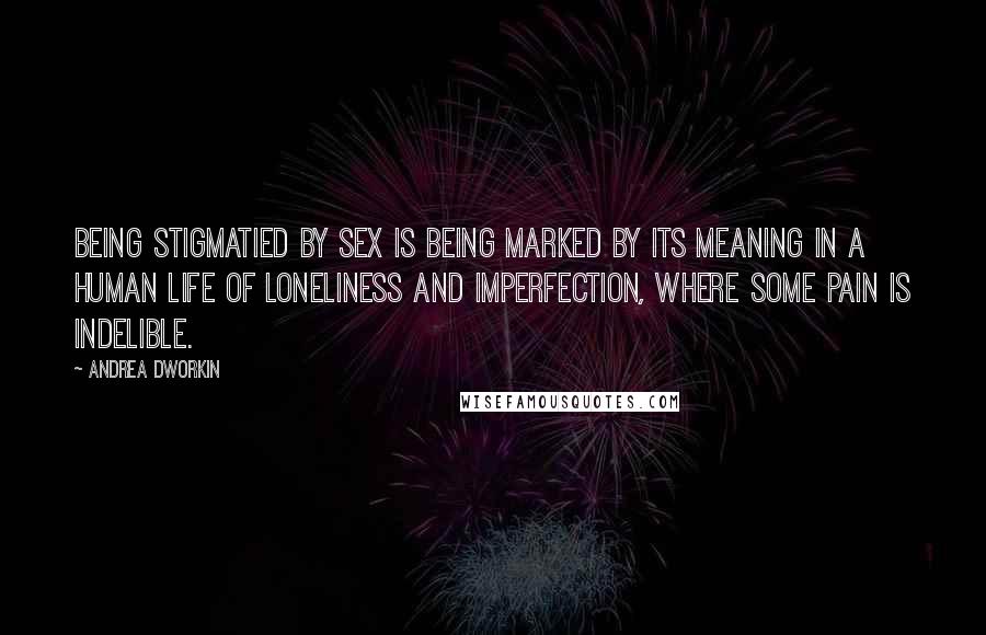 Andrea Dworkin Quotes: Being stigmatied by sex is being marked by its meaning in a human life of loneliness and imperfection, where some pain is indelible.
