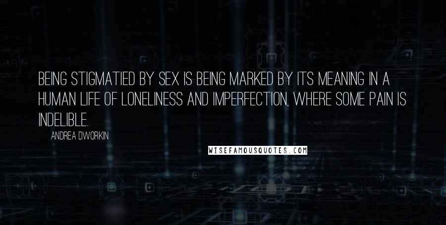 Andrea Dworkin Quotes: Being stigmatied by sex is being marked by its meaning in a human life of loneliness and imperfection, where some pain is indelible.