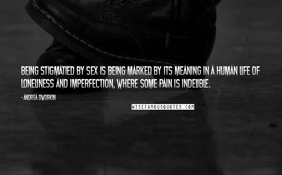 Andrea Dworkin Quotes: Being stigmatied by sex is being marked by its meaning in a human life of loneliness and imperfection, where some pain is indelible.
