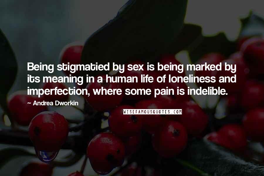 Andrea Dworkin Quotes: Being stigmatied by sex is being marked by its meaning in a human life of loneliness and imperfection, where some pain is indelible.