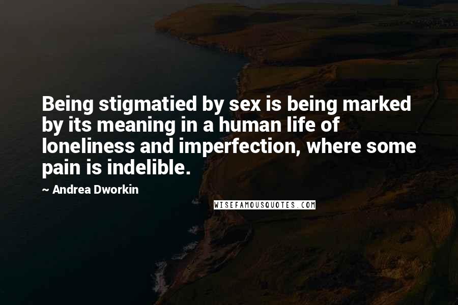Andrea Dworkin Quotes: Being stigmatied by sex is being marked by its meaning in a human life of loneliness and imperfection, where some pain is indelible.