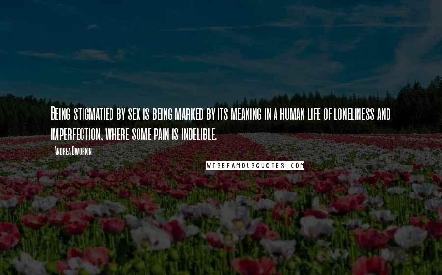 Andrea Dworkin Quotes: Being stigmatied by sex is being marked by its meaning in a human life of loneliness and imperfection, where some pain is indelible.