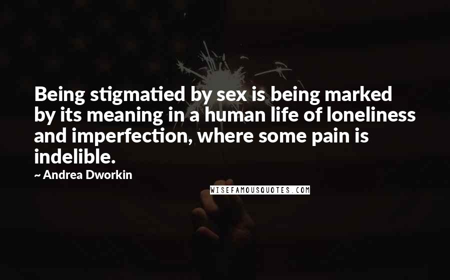 Andrea Dworkin Quotes: Being stigmatied by sex is being marked by its meaning in a human life of loneliness and imperfection, where some pain is indelible.