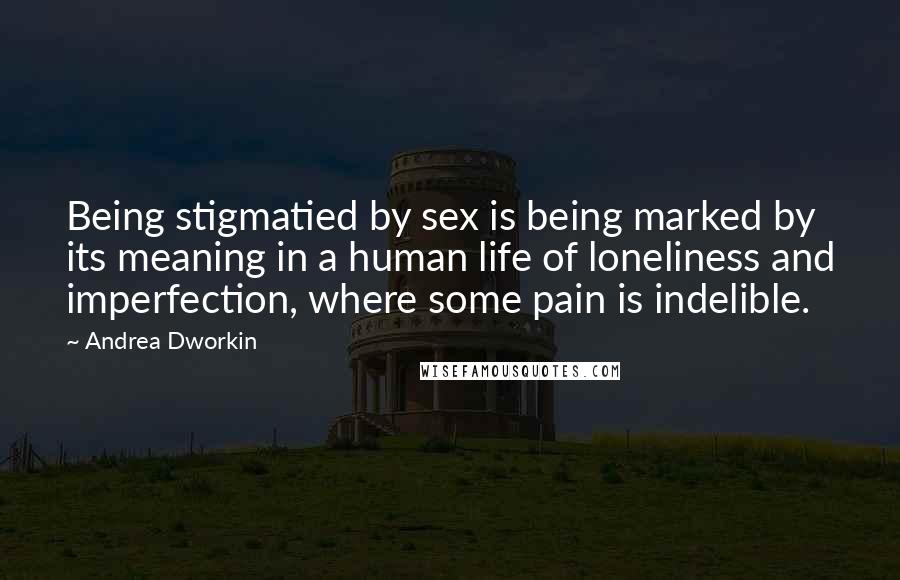 Andrea Dworkin Quotes: Being stigmatied by sex is being marked by its meaning in a human life of loneliness and imperfection, where some pain is indelible.
